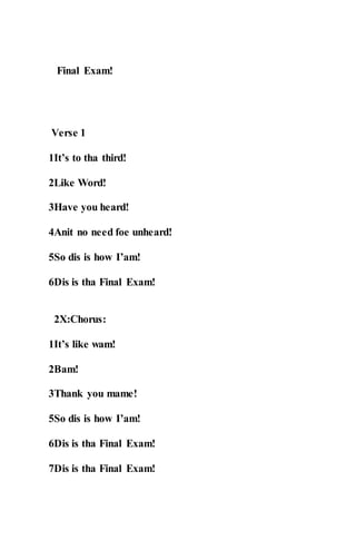 Final Exam!
Verse 1
1It’s to tha third!
2Like Word!
3Have you heard!
4Anit no need foe unheard!
5So dis is how I’am!
6Dis is tha Final Exam!
2X:Chorus:
1It’s like wam!
2Bam!
3Thank you mame!
5So dis is how I’am!
6Dis is tha Final Exam!
7Dis is tha Final Exam!
 