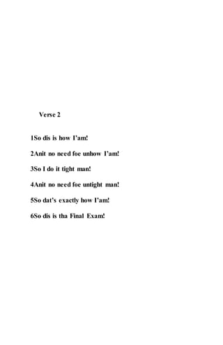 Verse 2
1So dis is how I’am!
2Anit no need foe unhow I’am!
3So I do it tight man!
4Anit no need foe untight man!
5So dat’s exactly how I’am!
6So dis is tha Final Exam!
 