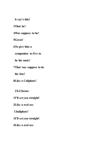 it say’s this!
3That he!
4Was suppose to be!
5Great!
6To give him a
companion as Eve to
be his mate!
7That was suppose to be
his fate!
8Like a Caliphate!
2X:Chorus:
1I’ll set you straight!
2Like a real ass
Chaliphate!
3I’ll set you straight!
4Like a real ass
 
