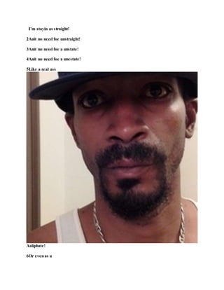 I’m stayin as straight!
2Anit no need foe unstraight!
3Anit no need foe a unstate!
4Anit no need foe a unestate!
5Like a real ass
Aaliphate!
6Or evenas a
 