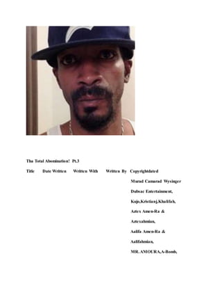 Tha Total Abomination! Pt.3
Title Date Written Written With Written By Copyrightdated
Murad Camarad Wysinger
Dubsac Entertainment,
Kujo,Kristianj,Khalifah,
Aztex Amen-Ra &
Aztexahmian,
Aalifa Amen-Ra &
Aalifahmian,
MR.AMOURA,A-Bomb,
 