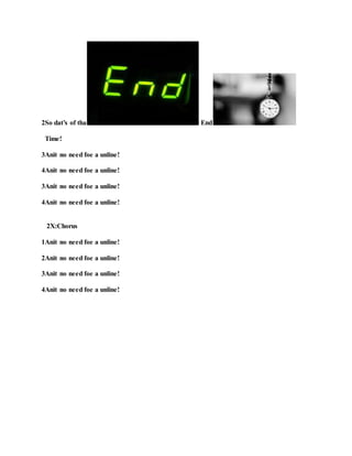 2So dat’s of tha End
Time!
3Anit no need foe a unline!
4Anit no need foe a unline!
3Anit no need foe a unline!
4Anit no need foe a unline!
2X:Chorus
1Anit no need foe a unline!
2Anit no need foe a unline!
3Anit no need foe a unline!
4Anit no need foe a unline!
 