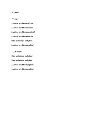 Explain!
Verse 1
1Anit no need to unrefrain!
2Anit no need to unrefrain!
3Anit no need to unmaintain!
4Anit no need to unsustain!
5It’s real simple and plan!
6Anit no need to unexplain!
2X:Chorus:
1It’s real simple and plan!
2It’s real simple and plan!
3Anit no need to unexplain!
4Anit no need to unexplain!
 