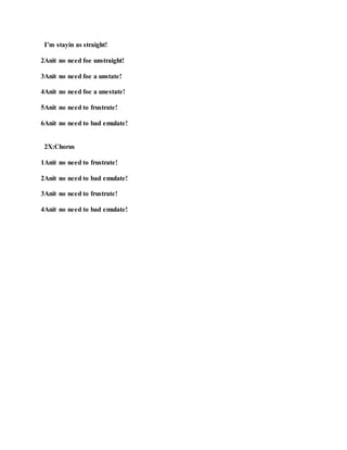 I’m stayin as straight!
2Anit no need foe unstraight!
3Anit no need foe a unstate!
4Anit no need foe a unestate!
5Anit no need to frustrate!
6Anit no need to bad emulate!
2X:Chorus
1Anit no need to frustrate!
2Anit no need to bad emulate!
3Anit no need to frustrate!
4Anit no need to bad emulate!
 