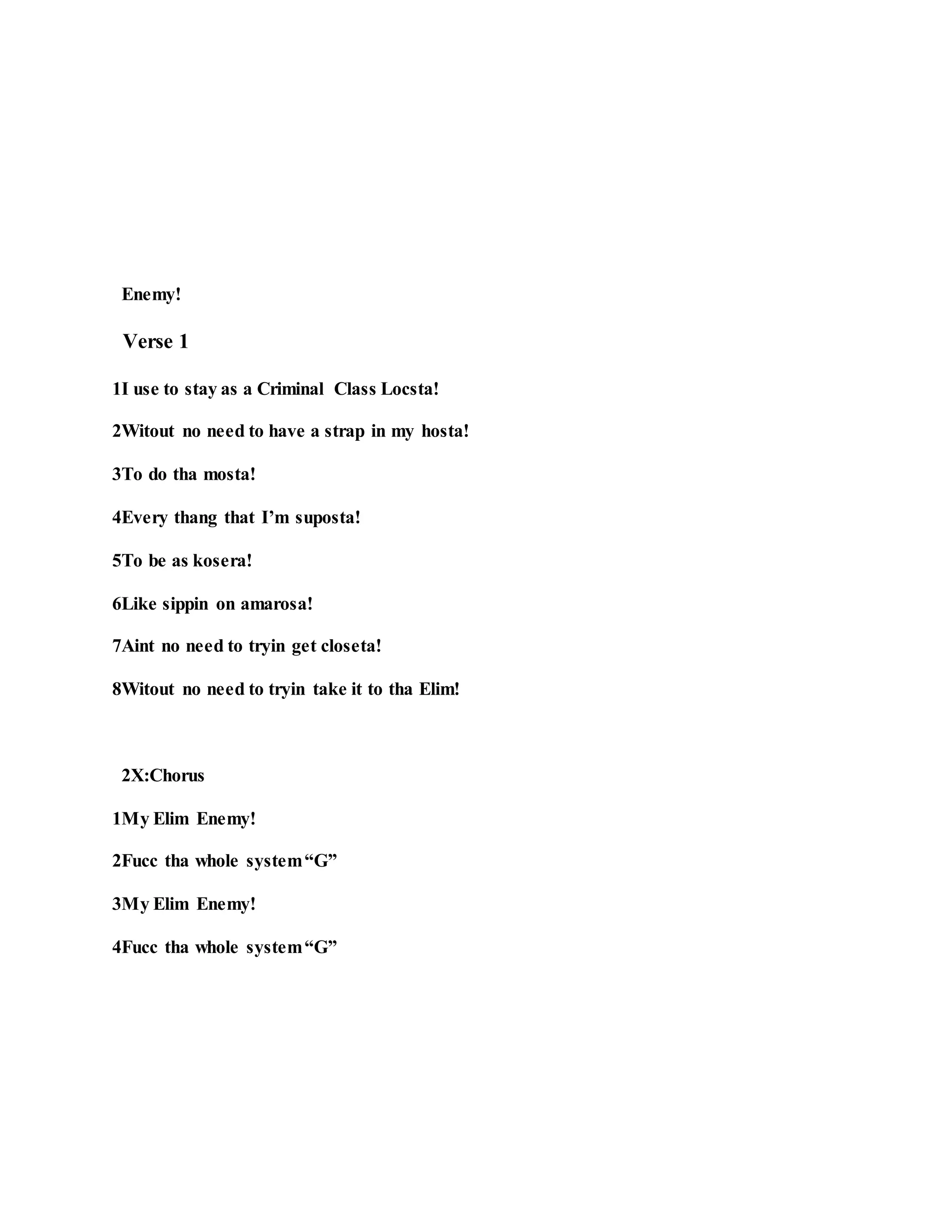 Enemy!
Verse 1
1I use to stay as a Criminal Class Locsta!
2Witout no need to have a strap in my hosta!
3To do tha mosta!
4Every thang that I’m suposta!
5To be as kosera!
6Like sippin on amarosa!
7Aint no need to tryin get closeta!
8Witout no need to tryin take it to tha Elim!
2X:Chorus
1My Elim Enemy!
2Fucc tha whole system“G”
3My Elim Enemy!
4Fucc tha whole system“G”
 