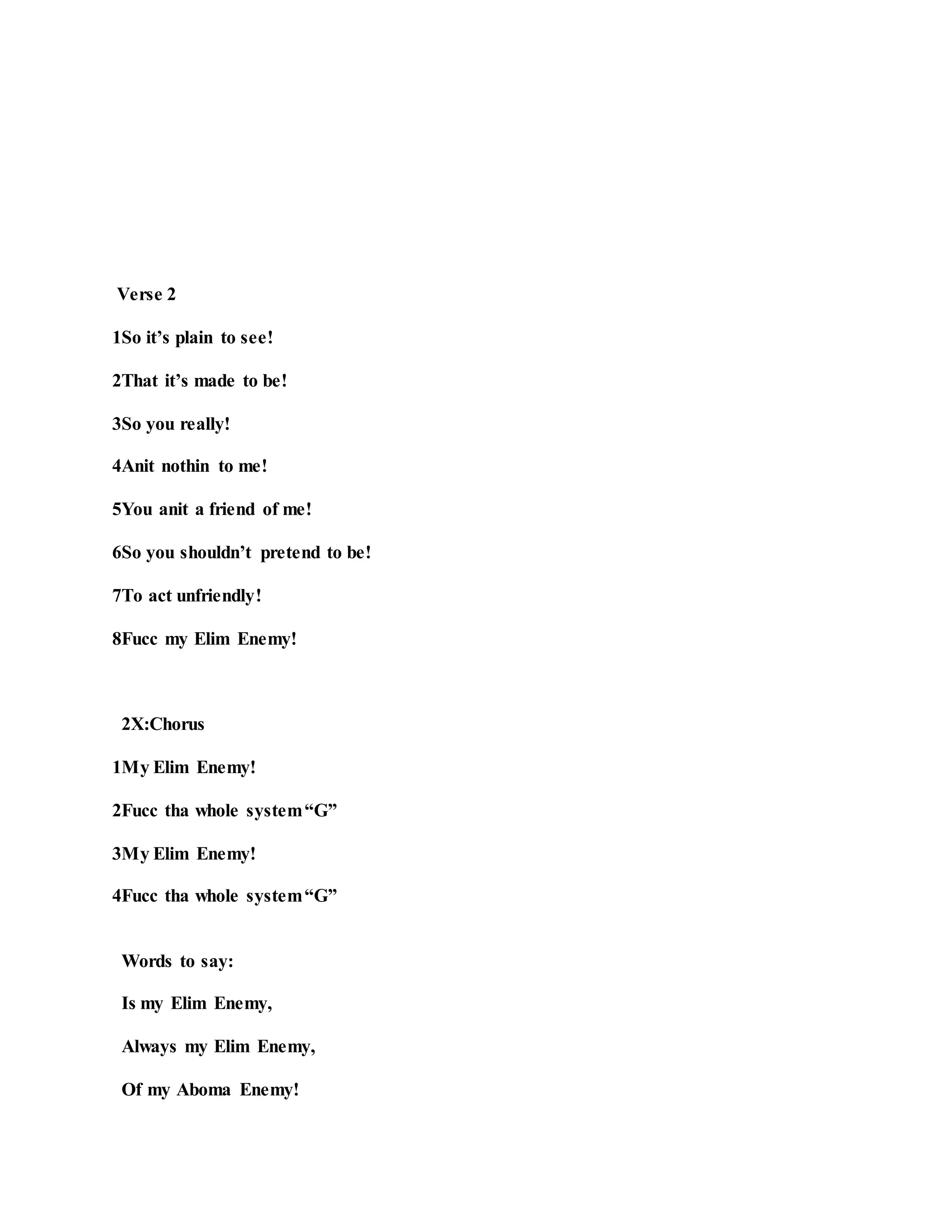 Verse 2
1So it’s plain to see!
2That it’s made to be!
3So you really!
4Anit nothin to me!
5You anit a friend of me!
6So you shouldn’t pretend to be!
7To act unfriendly!
8Fucc my Elim Enemy!
2X:Chorus
1My Elim Enemy!
2Fucc tha whole system“G”
3My Elim Enemy!
4Fucc tha whole system“G”
Words to say:
Is my Elim Enemy,
Always my Elim Enemy,
Of my Aboma Enemy!
 