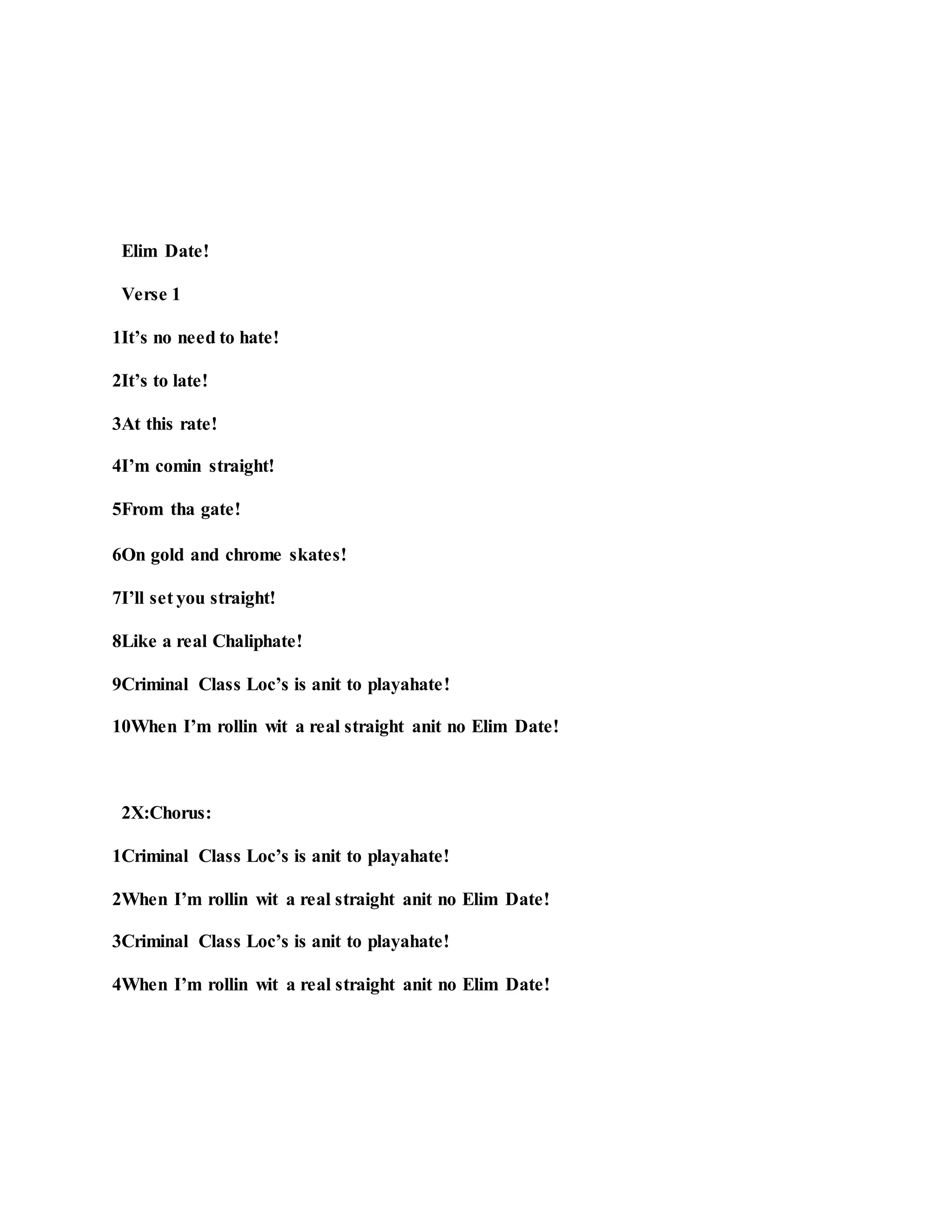 Elim Date!
Verse 1
1It’s no need to hate!
2It’s to late!
3At this rate!
4I’m comin straight!
5From tha gate!
6On gold and chrome skates!
7I’ll set you straight!
8Like a real Chaliphate!
9Criminal Class Loc’s is anit to playahate!
10When I’m rollin wit a real straight anit no Elim Date!
2X:Chorus:
1Criminal Class Loc’s is anit to playahate!
2When I’m rollin wit a real straight anit no Elim Date!
3Criminal Class Loc’s is anit to playahate!
4When I’m rollin wit a real straight anit no Elim Date!
 