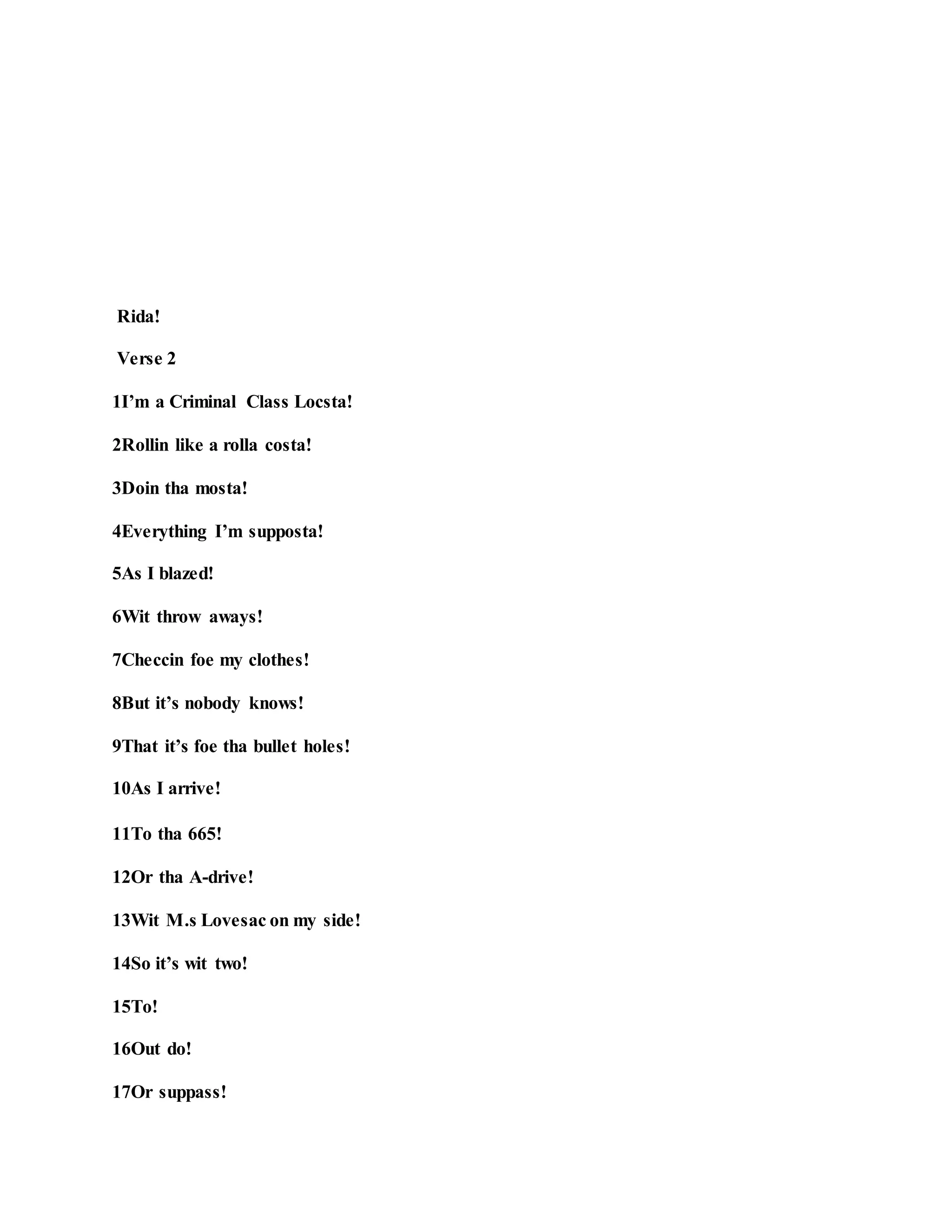 Rida!
Verse 2
1I’m a Criminal Class Locsta!
2Rollin like a rolla costa!
3Doin tha mosta!
4Everything I’m supposta!
5As I blazed!
6Wit throw aways!
7Checcin foe my clothes!
8But it’s nobody knows!
9That it’s foe tha bullet holes!
10As I arrive!
11To tha 665!
12Or tha A-drive!
13Wit M.s Lovesac on my side!
14So it’s wit two!
15To!
16Out do!
17Or suppass!
 
