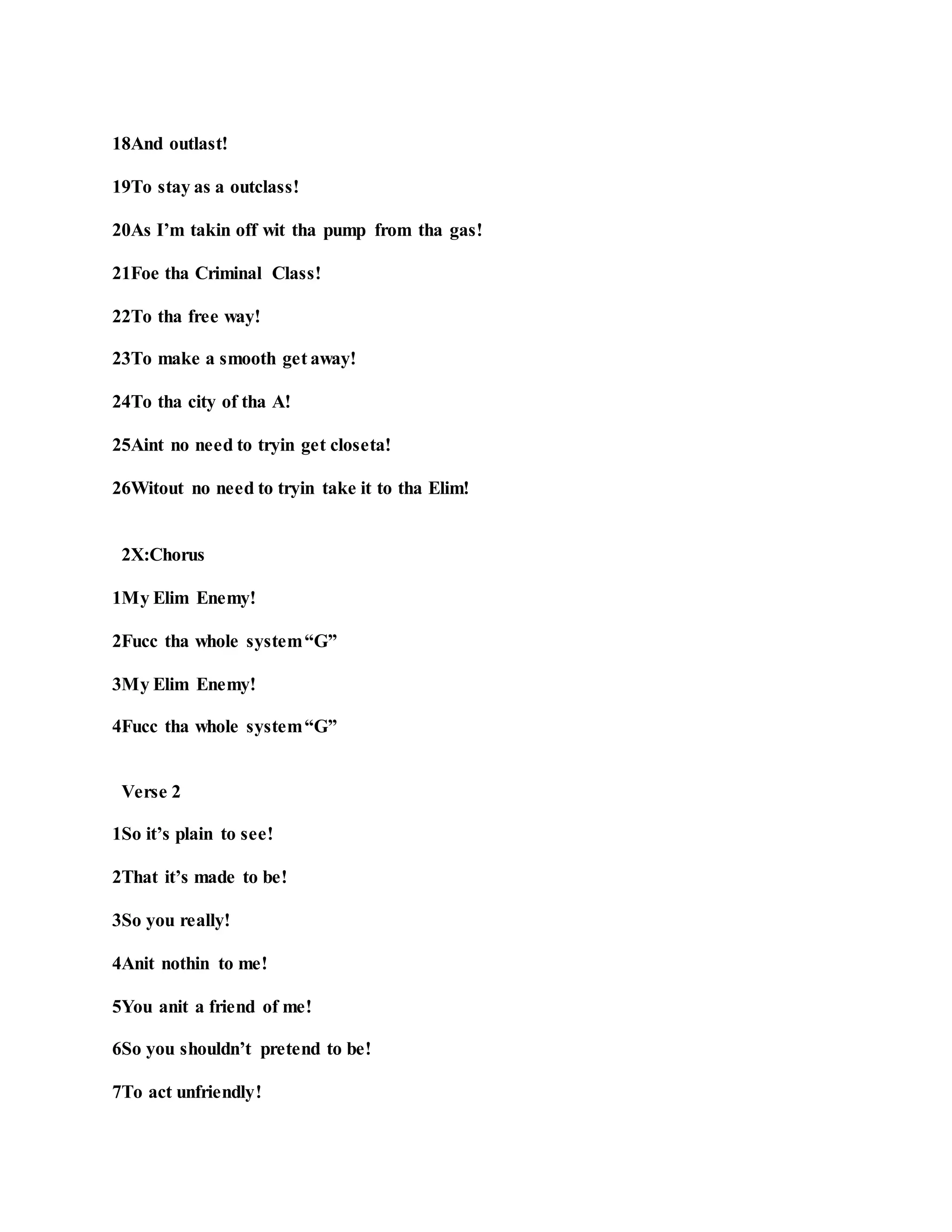 18And outlast!
19To stay as a outclass!
20As I’m takin off wit tha pump from tha gas!
21Foe tha Criminal Class!
22To tha free way!
23To make a smooth get away!
24To tha city of tha A!
25Aint no need to tryin get closeta!
26Witout no need to tryin take it to tha Elim!
2X:Chorus
1My Elim Enemy!
2Fucc tha whole system“G”
3My Elim Enemy!
4Fucc tha whole system“G”
Verse 2
1So it’s plain to see!
2That it’s made to be!
3So you really!
4Anit nothin to me!
5You anit a friend of me!
6So you shouldn’t pretend to be!
7To act unfriendly!
 