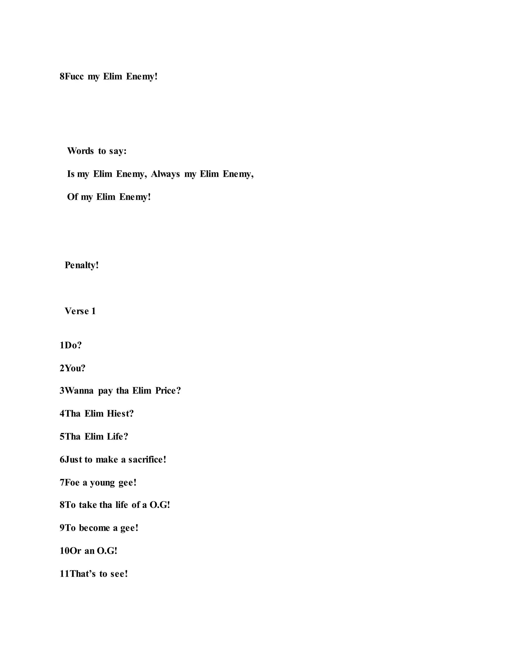 8Fucc my Elim Enemy!
Words to say:
Is my Elim Enemy, Always my Elim Enemy,
Of my Elim Enemy!
Penalty!
Verse 1
1Do?
2You?
3Wanna pay tha Elim Price?
4Tha Elim Hiest?
5Tha Elim Life?
6Just to make a sacrifice!
7Foe a young gee!
8To take tha life of a O.G!
9To become a gee!
10Or an O.G!
11That’s to see!
 