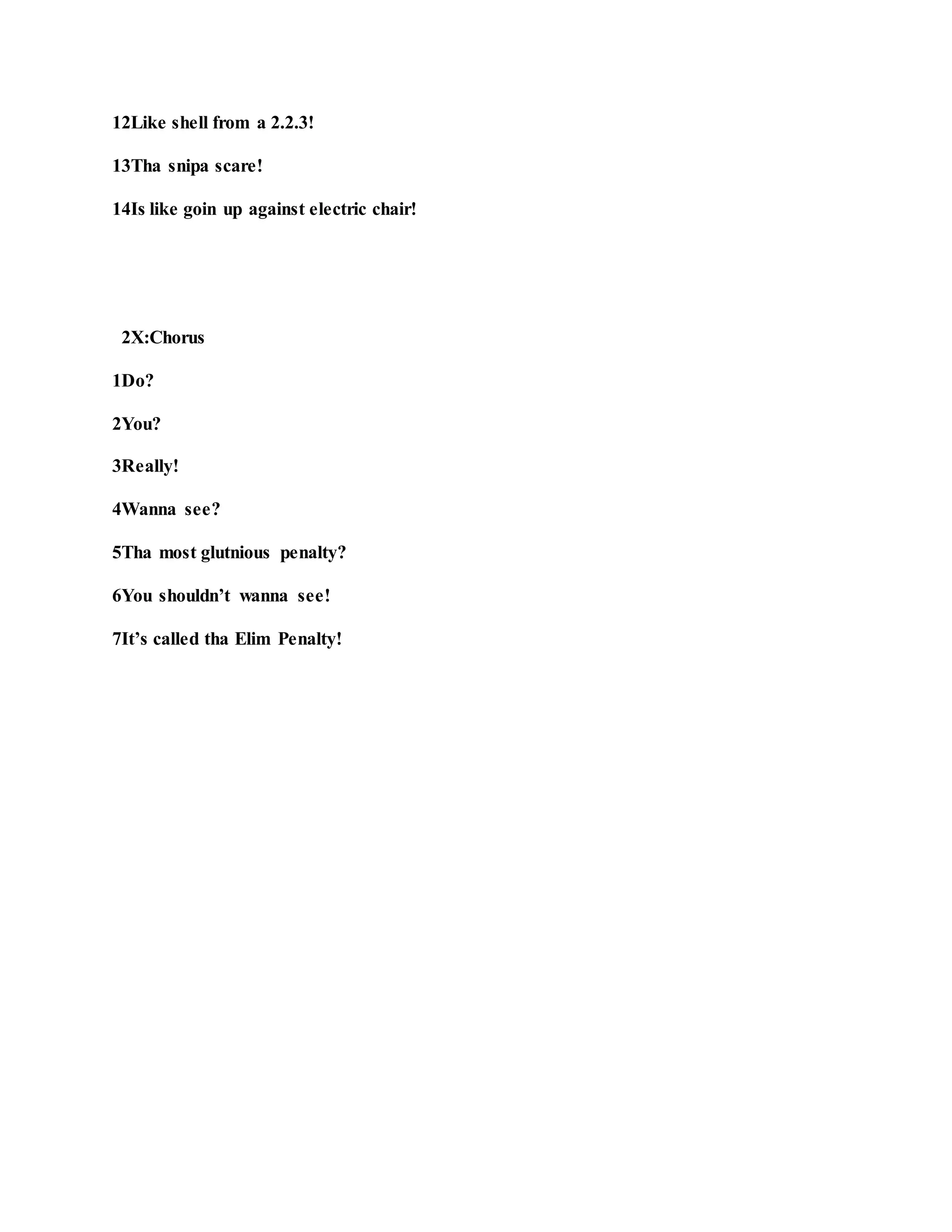 12Like shell from a 2.2.3!
13Tha snipa scare!
14Is like goin up against electric chair!
2X:Chorus
1Do?
2You?
3Really!
4Wanna see?
5Tha most glutnious penalty?
6You shouldn’t wanna see!
7It’s called tha Elim Penalty!
 