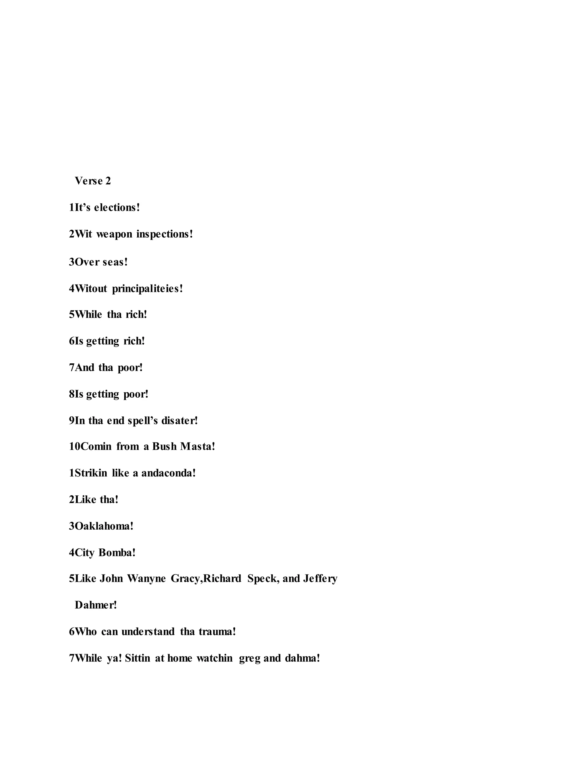 Verse 2
1It’s elections!
2Wit weapon inspections!
3Over seas!
4Witout principaliteies!
5While tha rich!
6Is getting rich!
7And tha poor!
8Is getting poor!
9In tha end spell’s disater!
10Comin from a Bush Masta!
1Strikin like a andaconda!
2Like tha!
3Oaklahoma!
4City Bomba!
5Like John Wanyne Gracy,Richard Speck, and Jeffery
Dahmer!
6Who can understand tha trauma!
7While ya! Sittin at home watchin greg and dahma!
 
