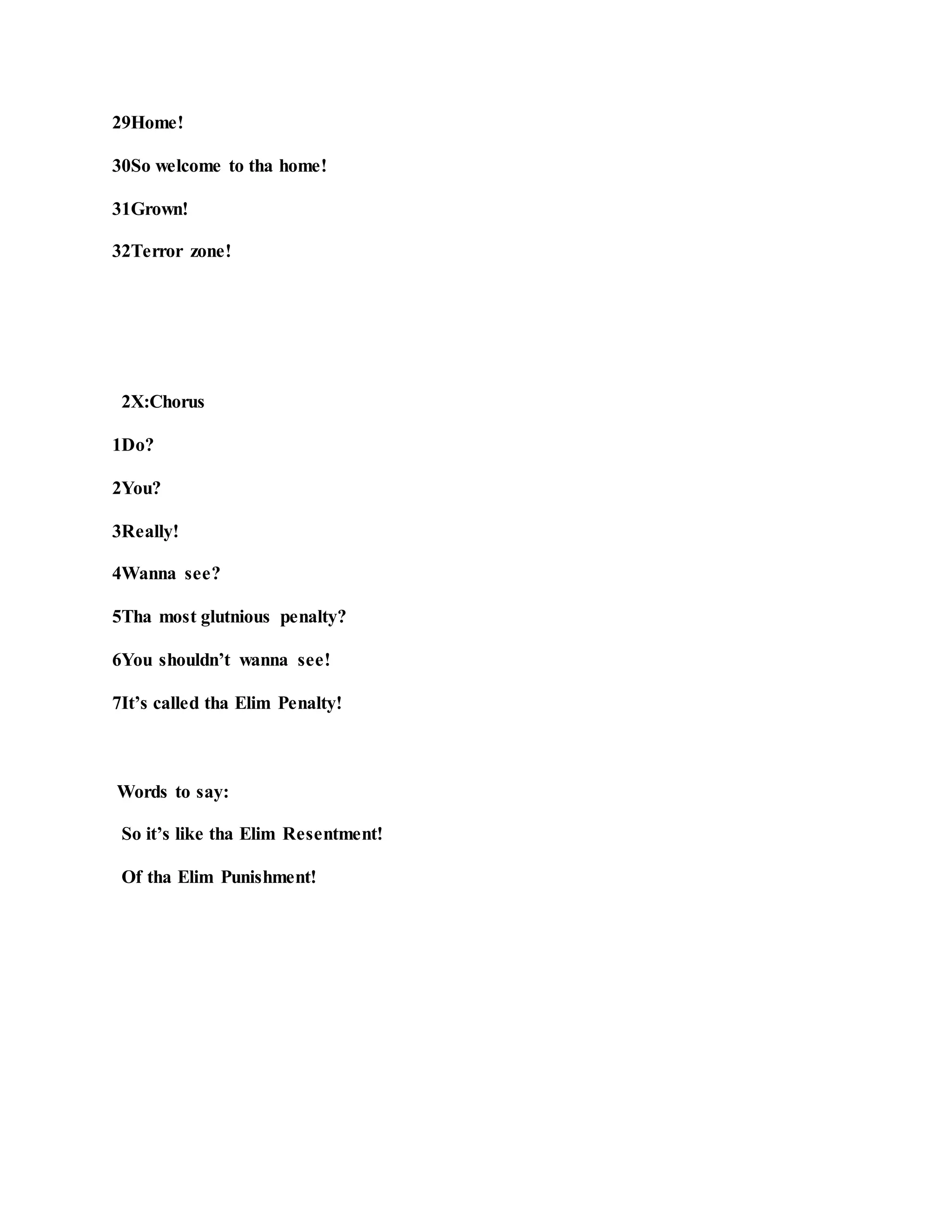 29Home!
30So welcome to tha home!
31Grown!
32Terror zone!
2X:Chorus
1Do?
2You?
3Really!
4Wanna see?
5Tha most glutnious penalty?
6You shouldn’t wanna see!
7It’s called tha Elim Penalty!
Words to say:
So it’s like tha Elim Resentment!
Of tha Elim Punishment!
 