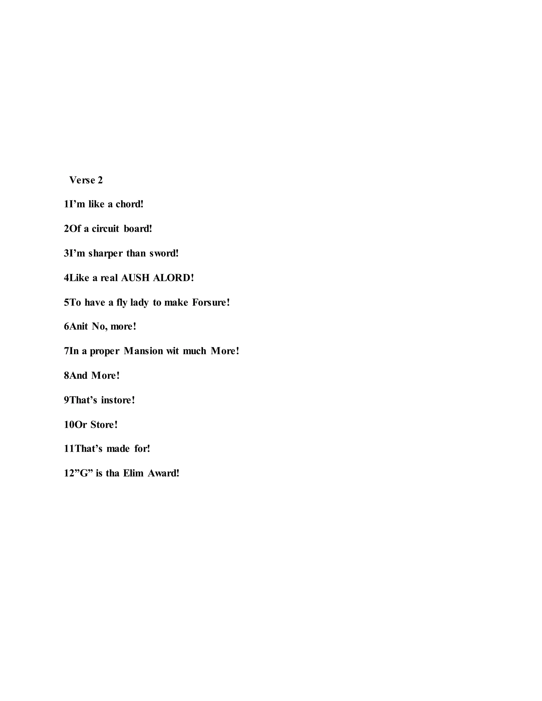 Verse 2
1I’m like a chord!
2Of a circuit board!
3I’m sharper than sword!
4Like a real AUSH ALORD!
5To have a fly lady to make Forsure!
6Anit No, more!
7In a proper Mansion wit much More!
8And More!
9That’s instore!
10Or Store!
11That’s made for!
12”G” is tha Elim Award!
 