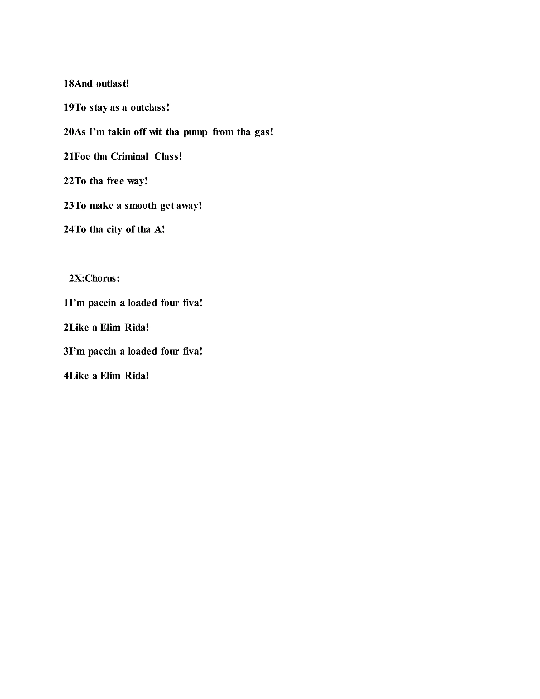 18And outlast!
19To stay as a outclass!
20As I’m takin off wit tha pump from tha gas!
21Foe tha Criminal Class!
22To tha free way!
23To make a smooth get away!
24To tha city of tha A!
2X:Chorus:
1I’m paccin a loaded four fiva!
2Like a Elim Rida!
3I’m paccin a loaded four fiva!
4Like a Elim Rida!
 