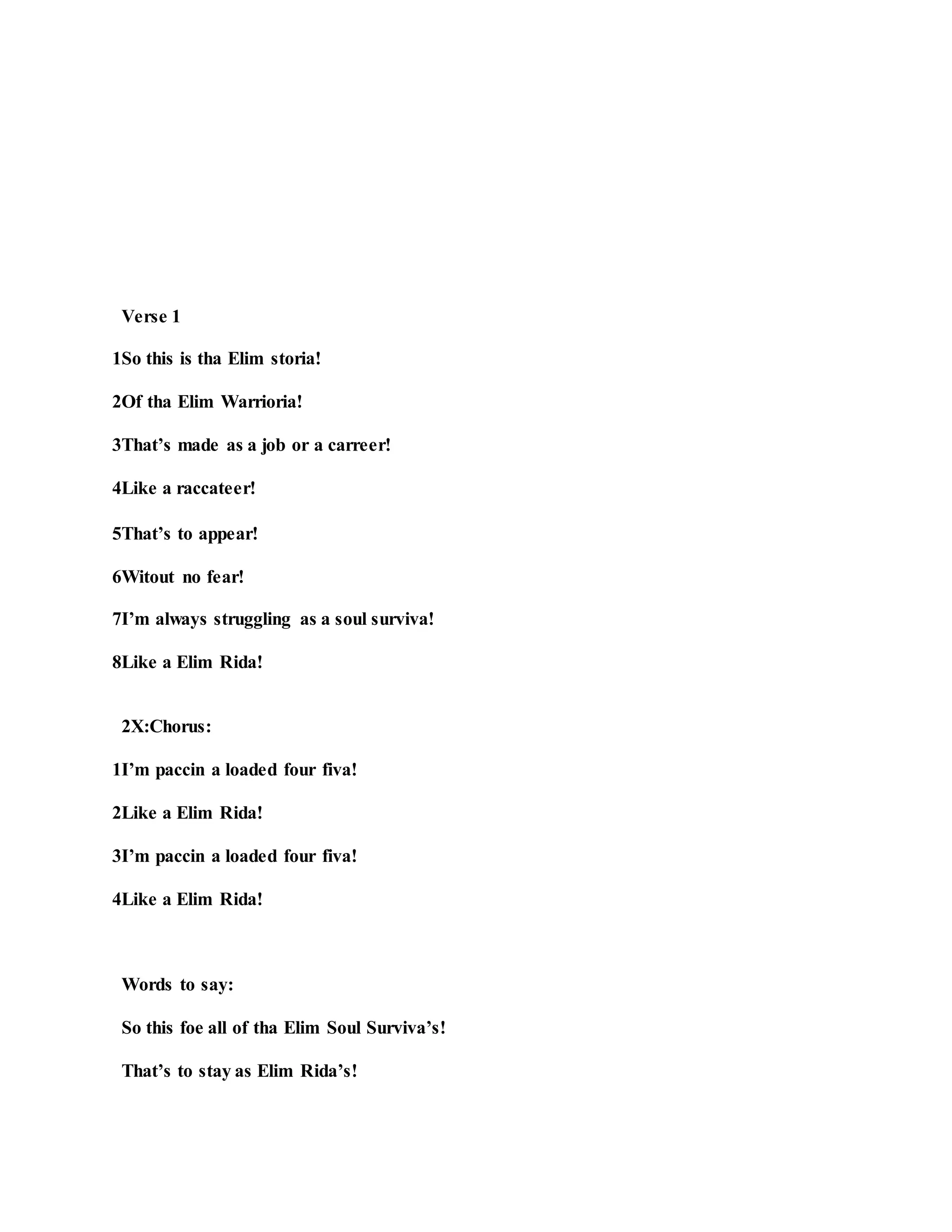 Verse 1
1So this is tha Elim storia!
2Of tha Elim Warrioria!
3That’s made as a job or a carreer!
4Like a raccateer!
5That’s to appear!
6Witout no fear!
7I’m always struggling as a soul surviva!
8Like a Elim Rida!
2X:Chorus:
1I’m paccin a loaded four fiva!
2Like a Elim Rida!
3I’m paccin a loaded four fiva!
4Like a Elim Rida!
Words to say:
So this foe all of tha Elim Soul Surviva’s!
That’s to stay as Elim Rida’s!
 