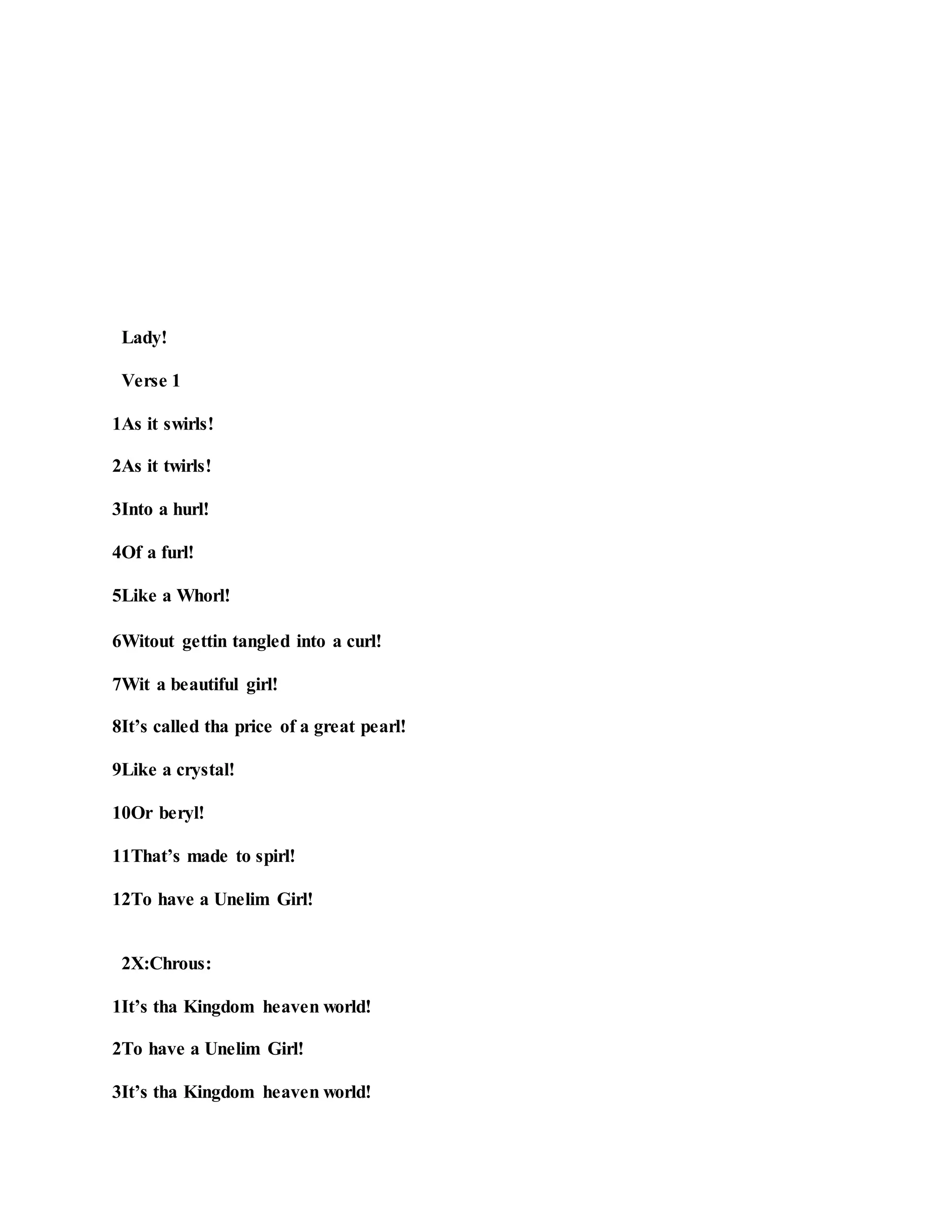 Lady!
Verse 1
1As it swirls!
2As it twirls!
3Into a hurl!
4Of a furl!
5Like a Whorl!
6Witout gettin tangled into a curl!
7Wit a beautiful girl!
8It’s called tha price of a great pearl!
9Like a crystal!
10Or beryl!
11That’s made to spirl!
12To have a Unelim Girl!
2X:Chrous:
1It’s tha Kingdom heaven world!
2To have a Unelim Girl!
3It’s tha Kingdom heaven world!
 