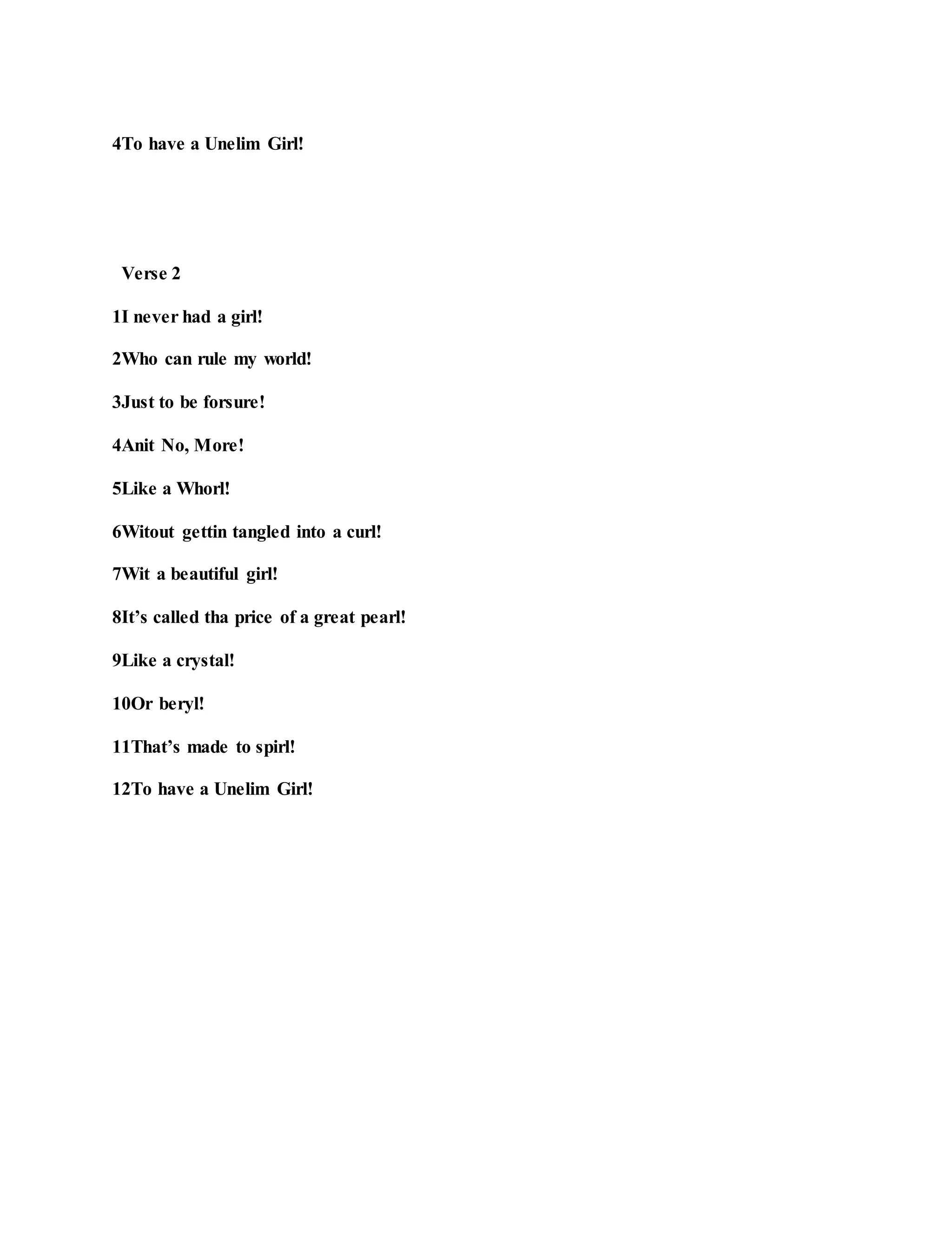 4To have a Unelim Girl!
Verse 2
1I never had a girl!
2Who can rule my world!
3Just to be forsure!
4Anit No, More!
5Like a Whorl!
6Witout gettin tangled into a curl!
7Wit a beautiful girl!
8It’s called tha price of a great pearl!
9Like a crystal!
10Or beryl!
11That’s made to spirl!
12To have a Unelim Girl!
 