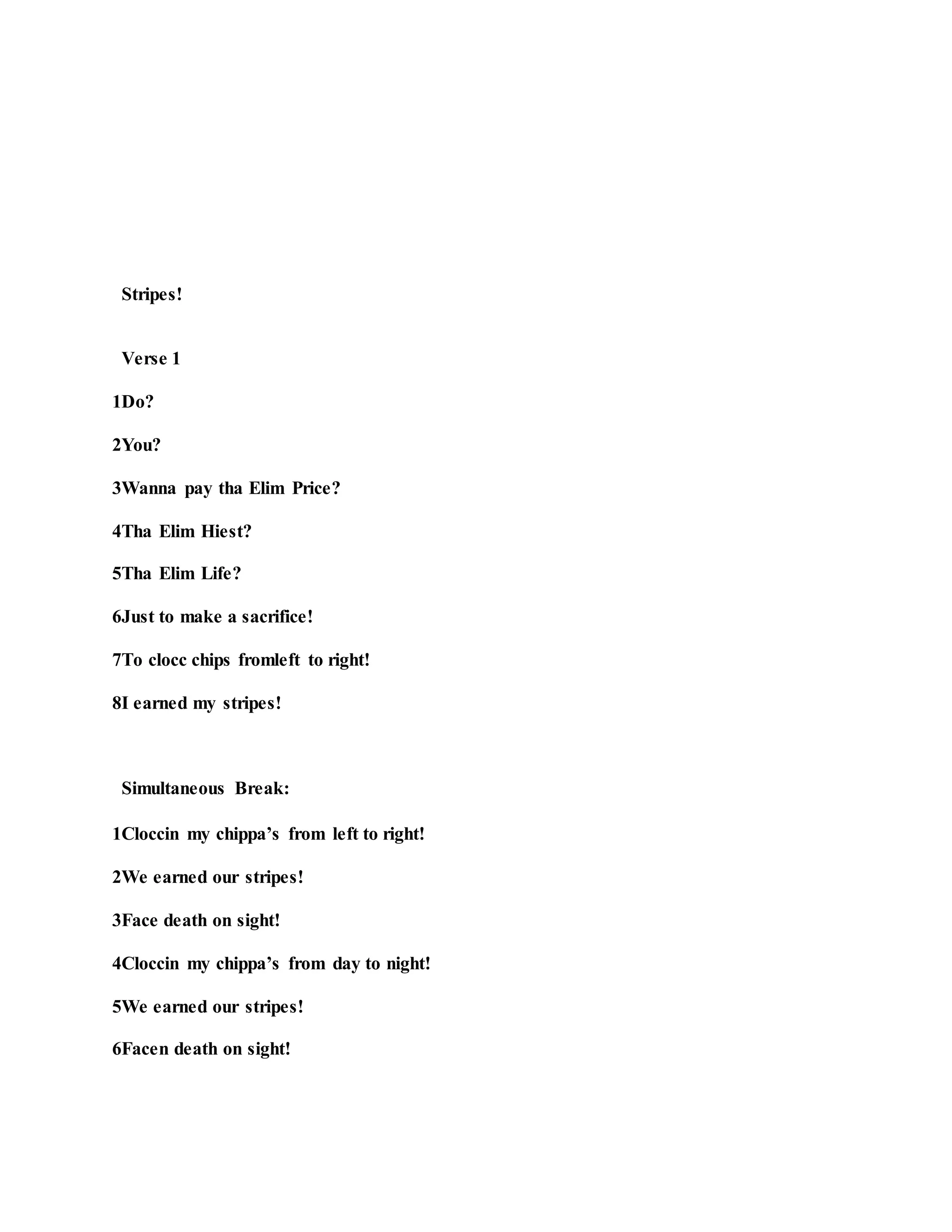 Stripes!
Verse 1
1Do?
2You?
3Wanna pay tha Elim Price?
4Tha Elim Hiest?
5Tha Elim Life?
6Just to make a sacrifice!
7To clocc chips fromleft to right!
8I earned my stripes!
Simultaneous Break:
1Cloccin my chippa’s from left to right!
2We earned our stripes!
3Face death on sight!
4Cloccin my chippa’s from day to night!
5We earned our stripes!
6Facen death on sight!
 