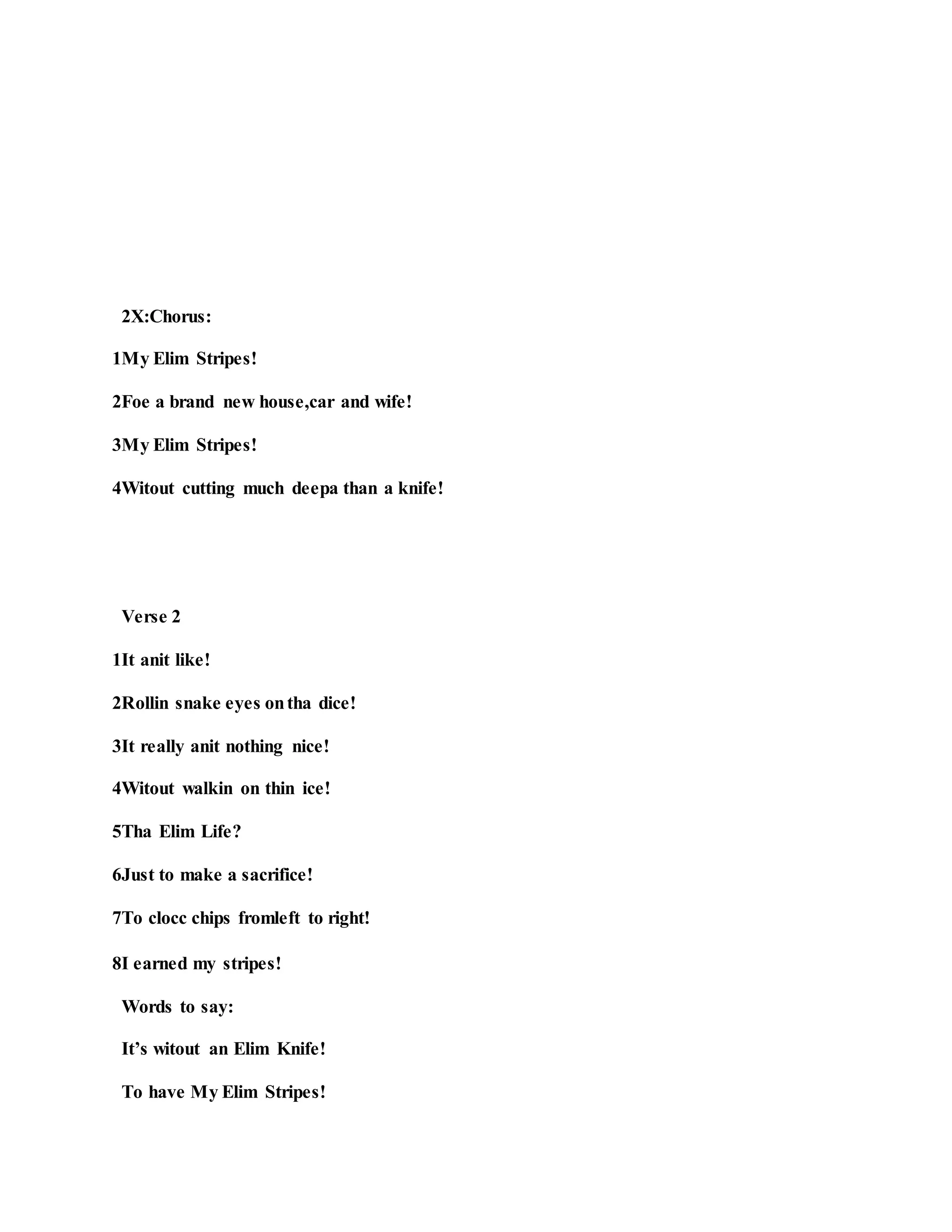 2X:Chorus:
1My Elim Stripes!
2Foe a brand new house,car and wife!
3My Elim Stripes!
4Witout cutting much deepa than a knife!
Verse 2
1It anit like!
2Rollin snake eyes ontha dice!
3It really anit nothing nice!
4Witout walkin on thin ice!
5Tha Elim Life?
6Just to make a sacrifice!
7To clocc chips fromleft to right!
8I earned my stripes!
Words to say:
It’s witout an Elim Knife!
To have My Elim Stripes!
 