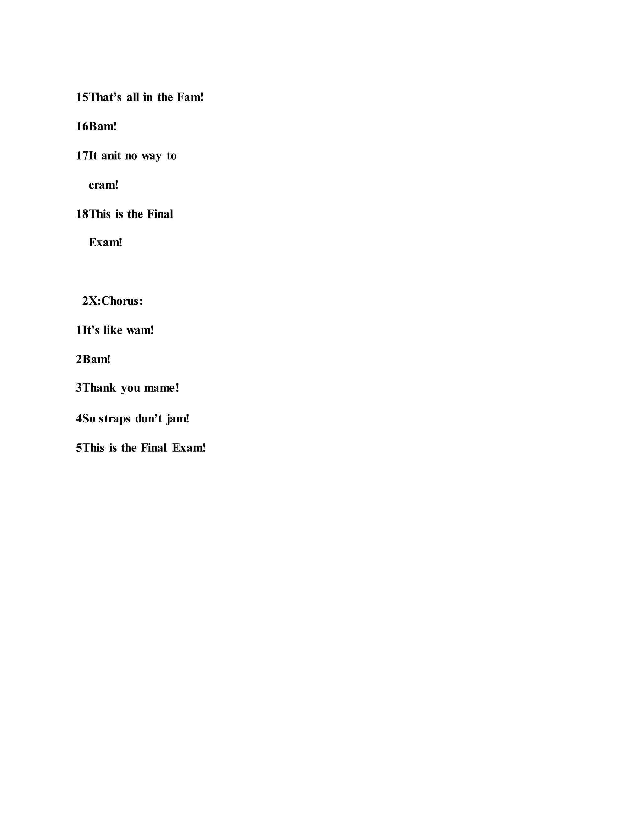 15That’s all in the Fam!
16Bam!
17It anit no way to
cram!
18This is the Final
Exam!
2X:Chorus:
1It’s like wam!
2Bam!
3Thank you mame!
4So straps don’t jam!
5This is the Final Exam!
 