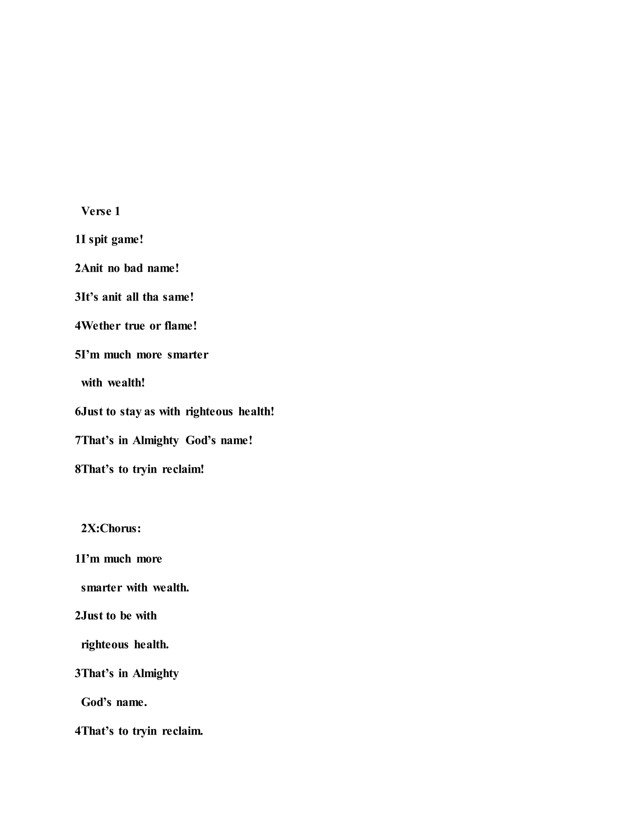 Verse 1
1I spit game!
2Anit no bad name!
3It’s anit all tha same!
4Wether true or flame!
5I’m much more smarter
with wealth!
6Just to stay as with righteous health!
7That’s in Almighty God’s name!
8That’s to tryin reclaim!
2X:Chorus:
1I’m much more
smarter with wealth.
2Just to be with
righteous health.
3That’s in Almighty
God’s name.
4That’s to tryin reclaim.
 