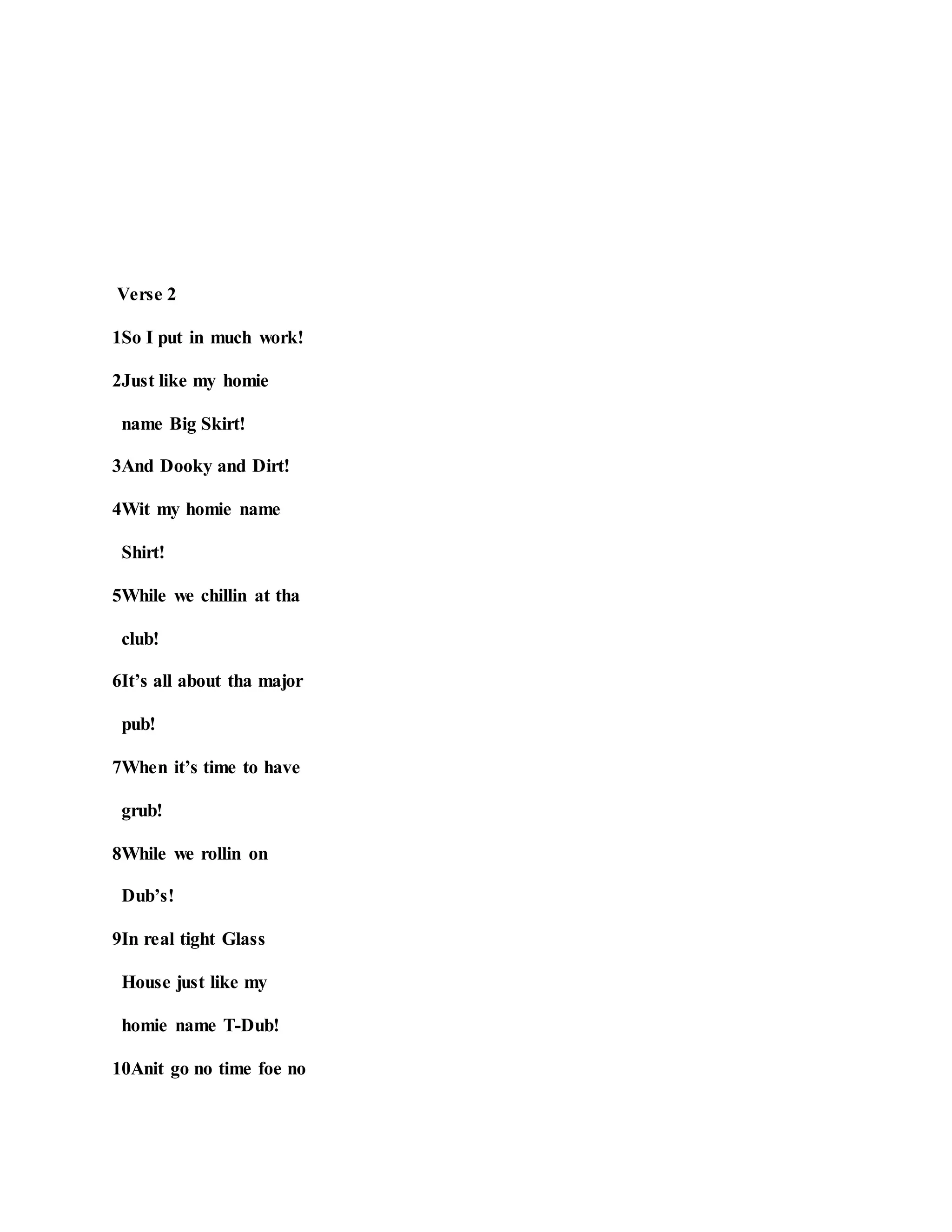 Verse 2
1So I put in much work!
2Just like my homie
name Big Skirt!
3And Dooky and Dirt!
4Wit my homie name
Shirt!
5While we chillin at tha
club!
6It’s all about tha major
pub!
7When it’s time to have
grub!
8While we rollin on
Dub’s!
9In real tight Glass
House just like my
homie name T-Dub!
10Anit go no time foe no
 