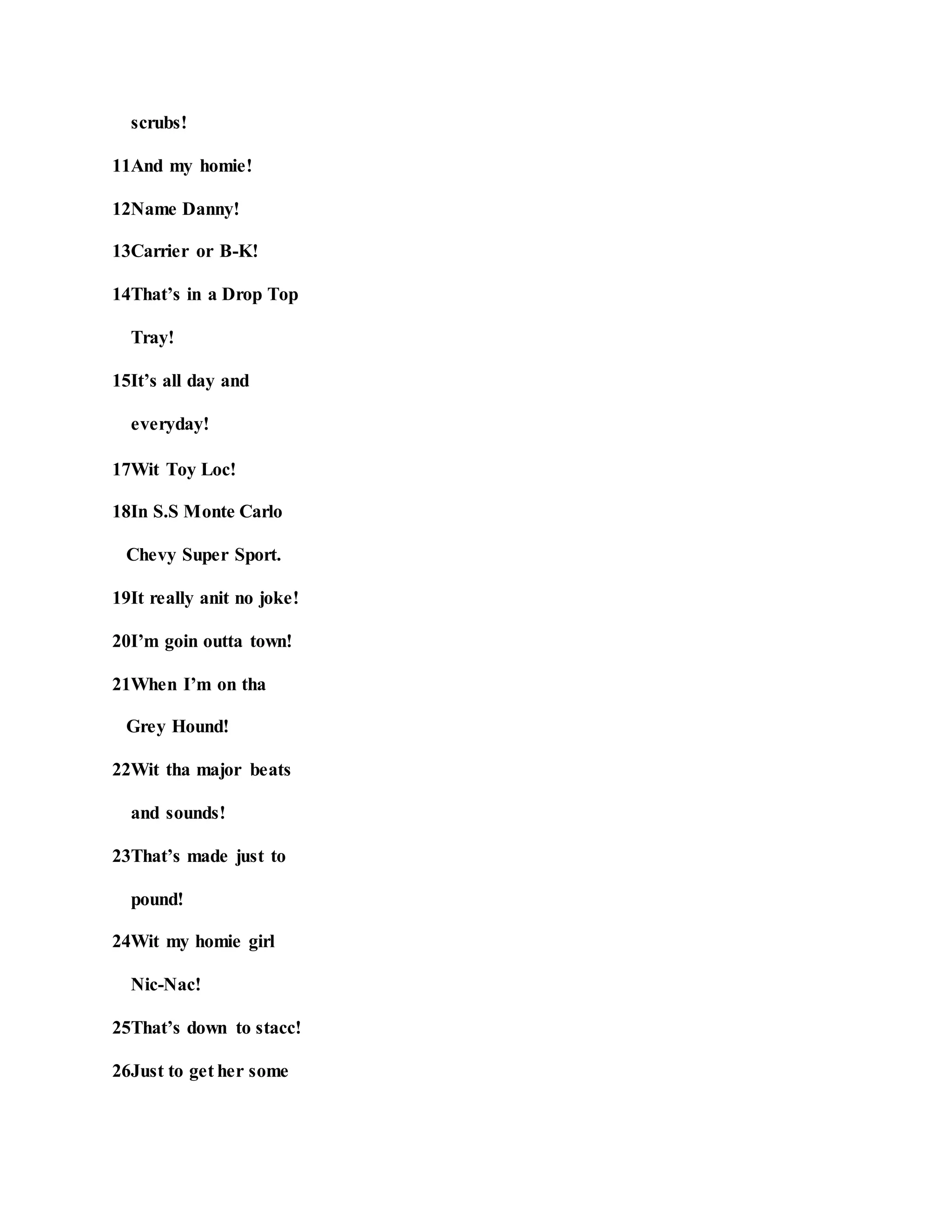 scrubs!
11And my homie!
12Name Danny!
13Carrier or B-K!
14That’s in a Drop Top
Tray!
15It’s all day and
everyday!
17Wit Toy Loc!
18In S.S Monte Carlo
Chevy Super Sport.
19It really anit no joke!
20I’m goin outta town!
21When I’m on tha
Grey Hound!
22Wit tha major beats
and sounds!
23That’s made just to
pound!
24Wit my homie girl
Nic-Nac!
25That’s down to stacc!
26Just to get her some
 