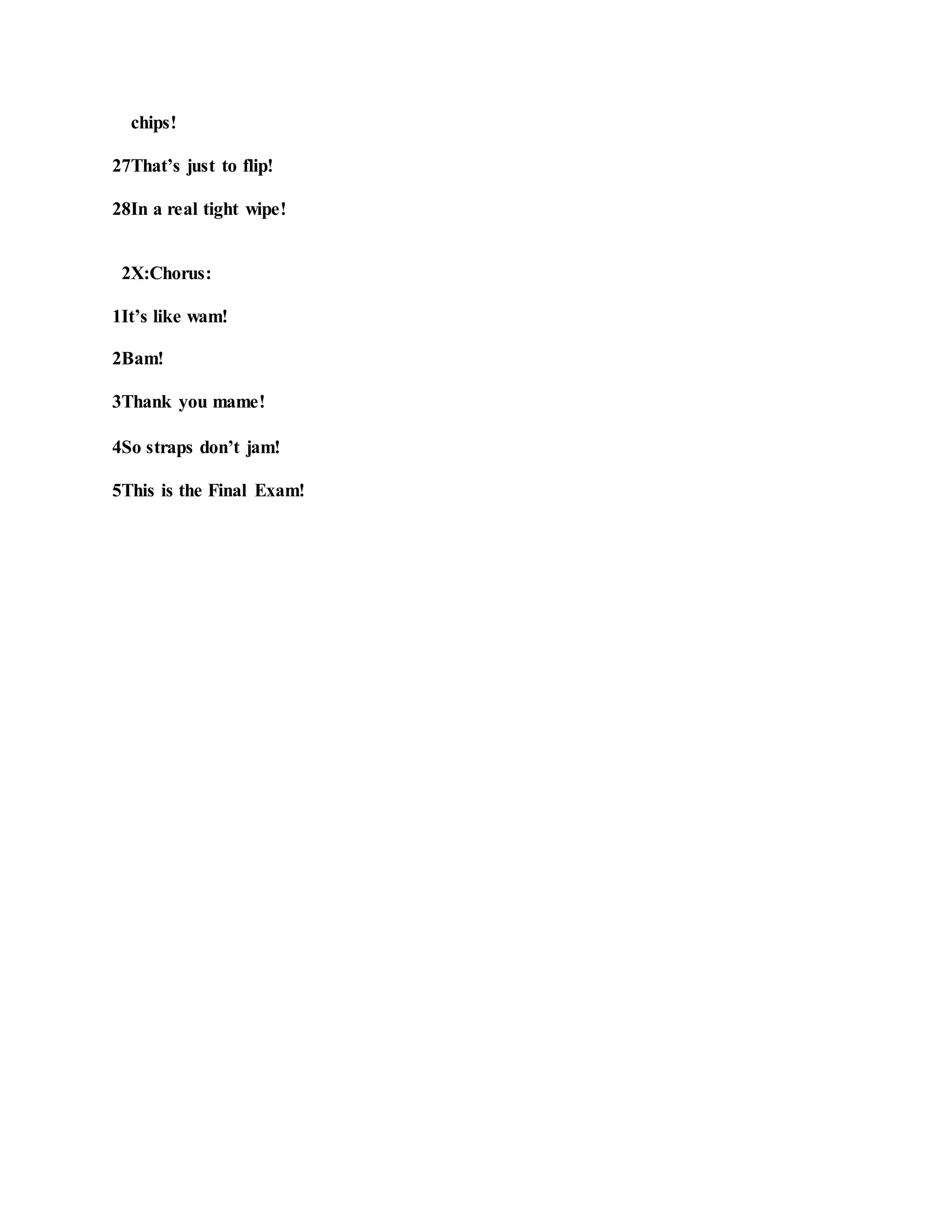 chips!
27That’s just to flip!
28In a real tight wipe!
2X:Chorus:
1It’s like wam!
2Bam!
3Thank you mame!
4So straps don’t jam!
5This is the Final Exam!
 