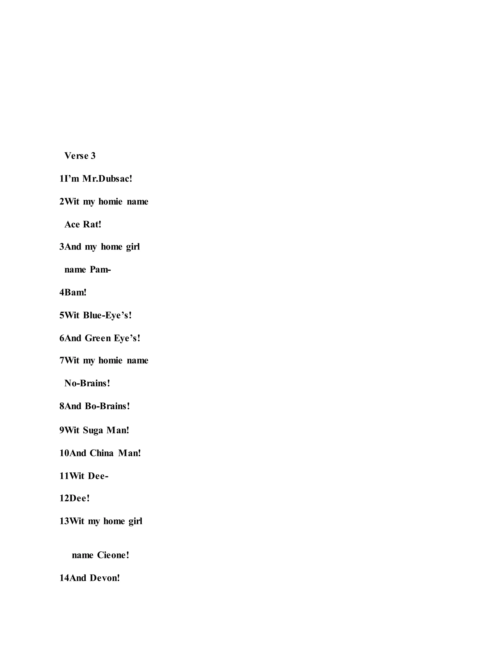 Verse 3
1I’m Mr.Dubsac!
2Wit my homie name
Ace Rat!
3And my home girl
name Pam-
4Bam!
5Wit Blue-Eye’s!
6And Green Eye’s!
7Wit my homie name
No-Brains!
8And Bo-Brains!
9Wit Suga Man!
10And China Man!
11Wit Dee-
12Dee!
13Wit my home girl
name Cieone!
14And Devon!
 