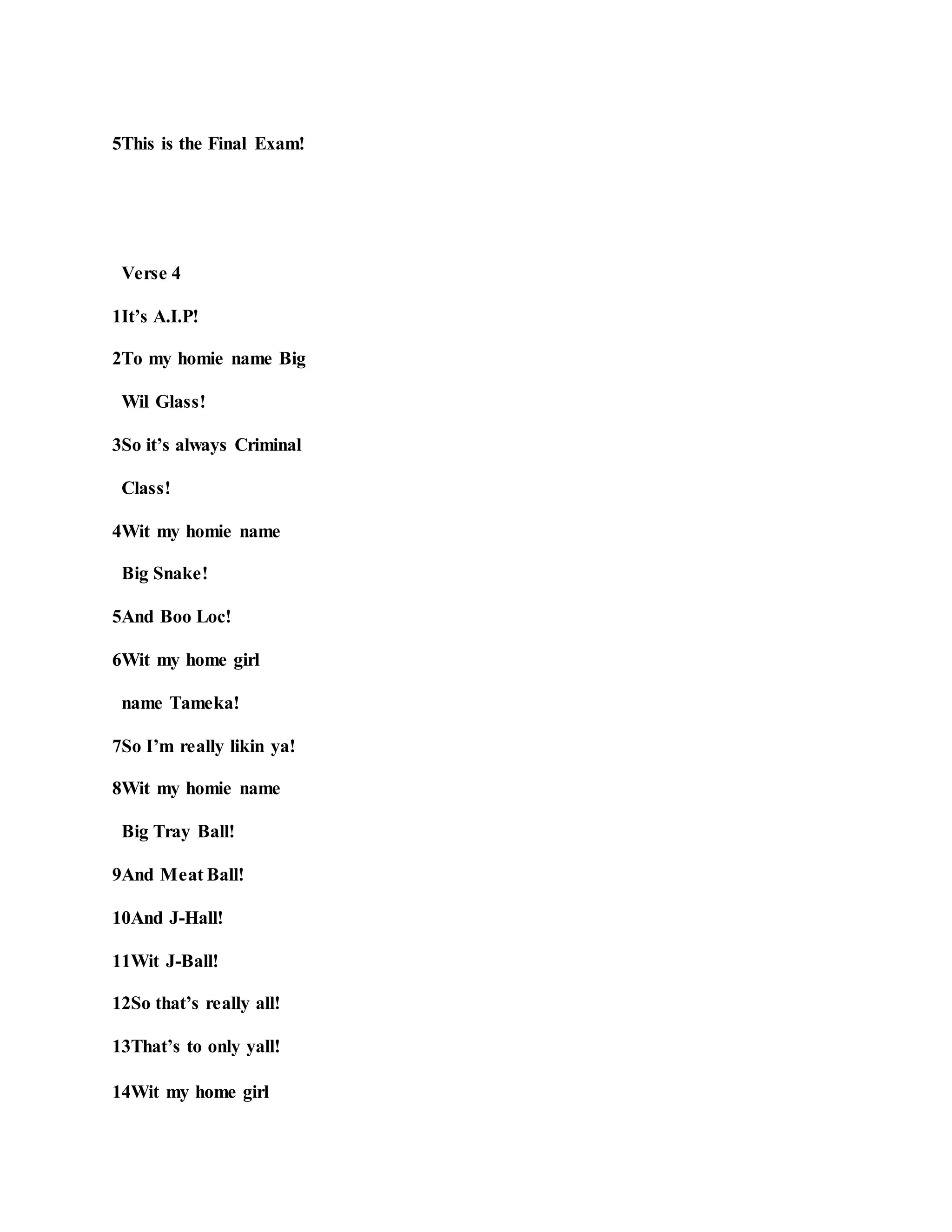 5This is the Final Exam!
Verse 4
1It’s A.I.P!
2To my homie name Big
Wil Glass!
3So it’s always Criminal
Class!
4Wit my homie name
Big Snake!
5And Boo Loc!
6Wit my home girl
name Tameka!
7So I’m really likin ya!
8Wit my homie name
Big Tray Ball!
9And Meat Ball!
10And J-Hall!
11Wit J-Ball!
12So that’s really all!
13That’s to only yall!
14Wit my home girl
 