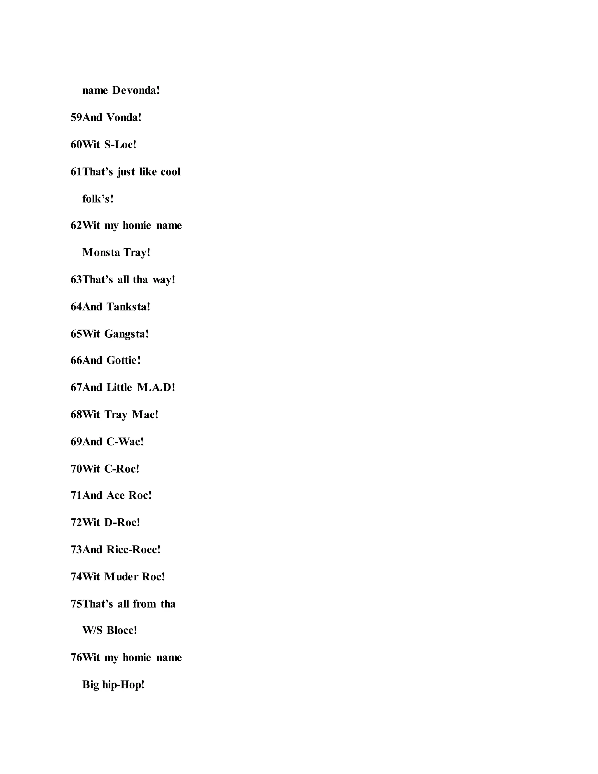 name Devonda!
59And Vonda!
60Wit S-Loc!
61That’s just like cool
folk’s!
62Wit my homie name
Monsta Tray!
63That’s all tha way!
64And Tanksta!
65Wit Gangsta!
66And Gottie!
67And Little M.A.D!
68Wit Tray Mac!
69And C-Wac!
70Wit C-Roc!
71And Ace Roc!
72Wit D-Roc!
73And Ricc-Rocc!
74Wit Muder Roc!
75That’s all from tha
W/S Blocc!
76Wit my homie name
Big hip-Hop!
 