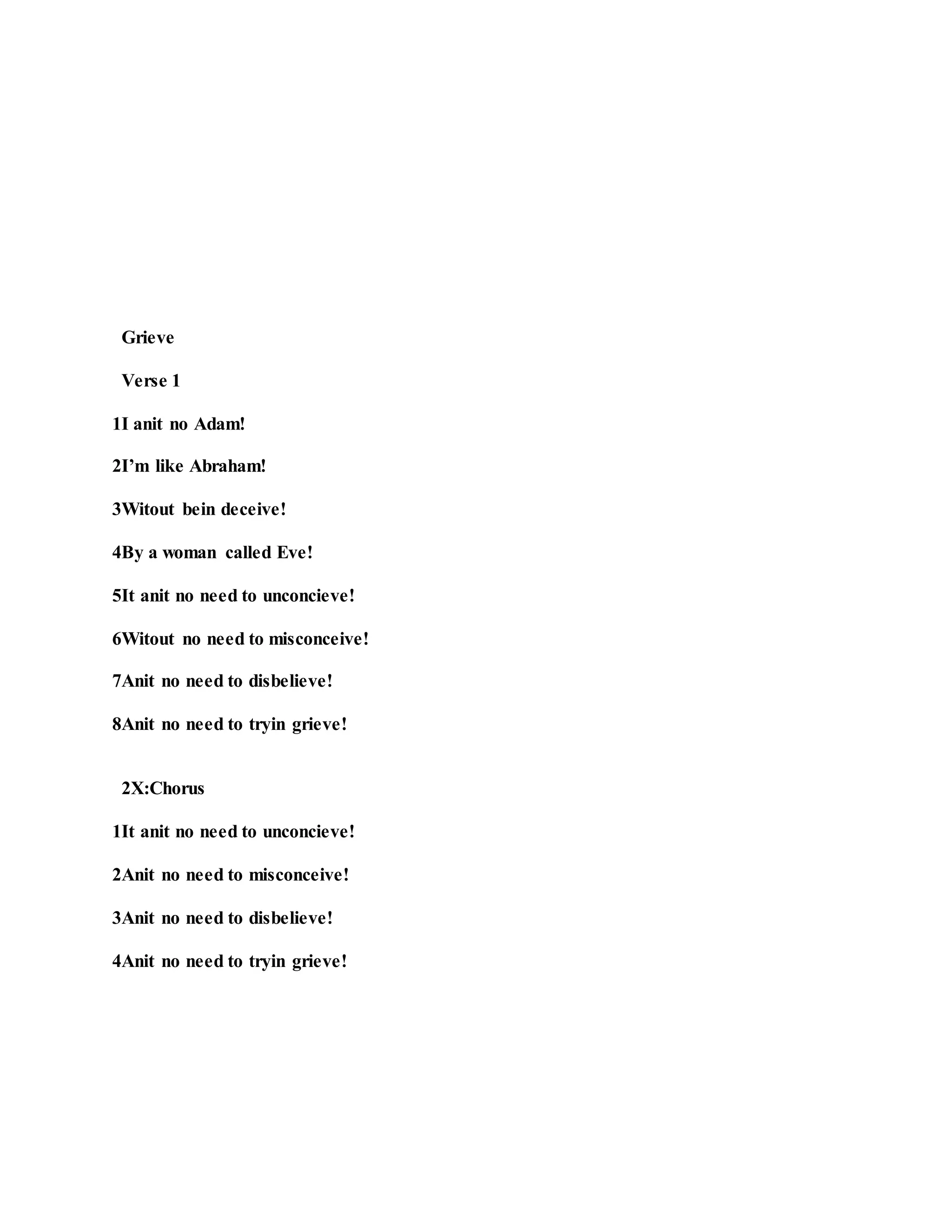 Grieve
Verse 1
1I anit no Adam!
2I’m like Abraham!
3Witout bein deceive!
4By a woman called Eve!
5It anit no need to unconcieve!
6Witout no need to misconceive!
7Anit no need to disbelieve!
8Anit no need to tryin grieve!
2X:Chorus
1It anit no need to unconcieve!
2Anit no need to misconceive!
3Anit no need to disbelieve!
4Anit no need to tryin grieve!
 