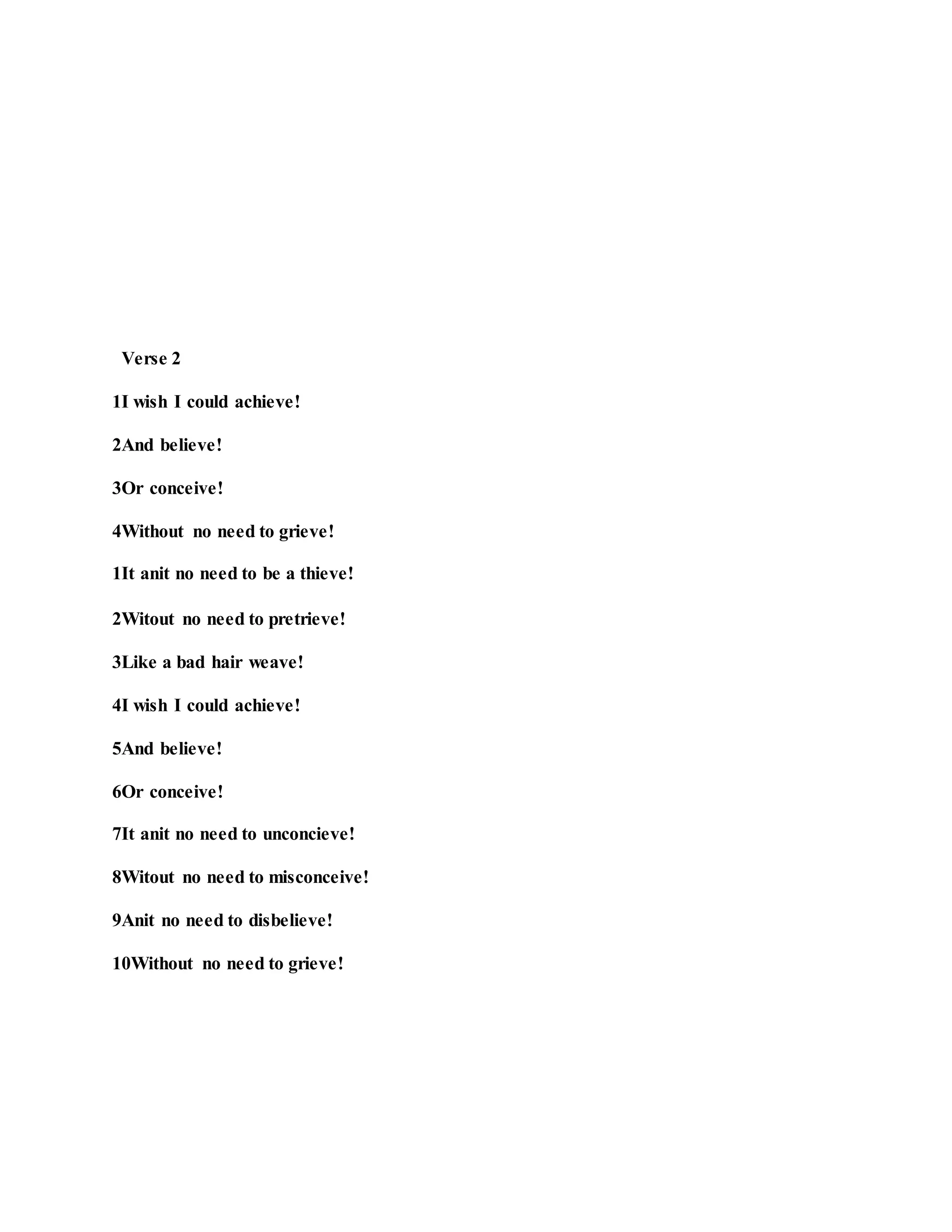 Verse 2
1I wish I could achieve!
2And believe!
3Or conceive!
4Without no need to grieve!
1It anit no need to be a thieve!
2Witout no need to pretrieve!
3Like a bad hair weave!
4I wish I could achieve!
5And believe!
6Or conceive!
7It anit no need to unconcieve!
8Witout no need to misconceive!
9Anit no need to disbelieve!
10Without no need to grieve!
 