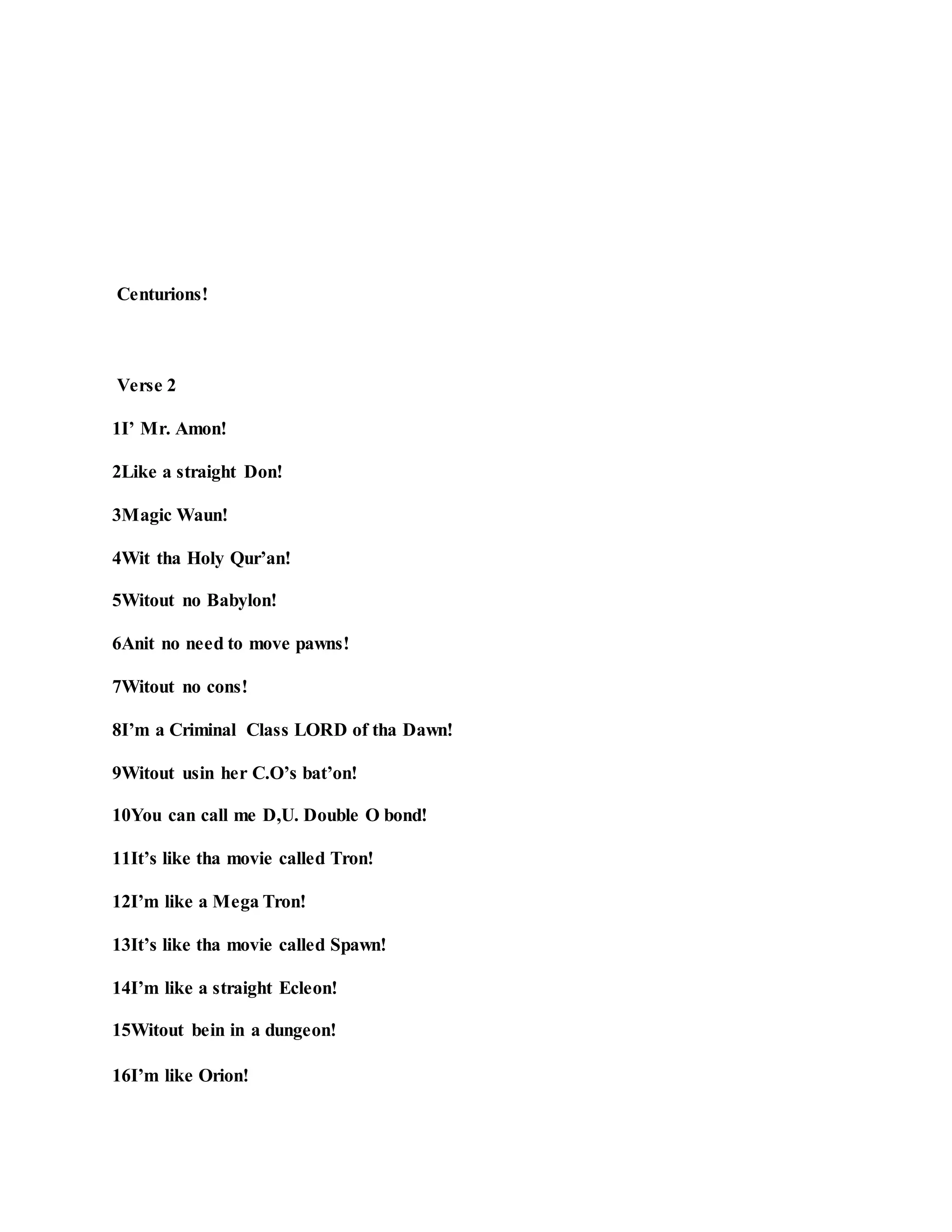 Centurions!
Verse 2
1I’ Mr. Amon!
2Like a straight Don!
3Magic Waun!
4Wit tha Holy Qur’an!
5Witout no Babylon!
6Anit no need to move pawns!
7Witout no cons!
8I’m a Criminal Class LORD of tha Dawn!
9Witout usin her C.O’s bat’on!
10You can call me D,U. Double O bond!
11It’s like tha movie called Tron!
12I’m like a Mega Tron!
13It’s like tha movie called Spawn!
14I’m like a straight Ecleon!
15Witout bein in a dungeon!
16I’m like Orion!
 
