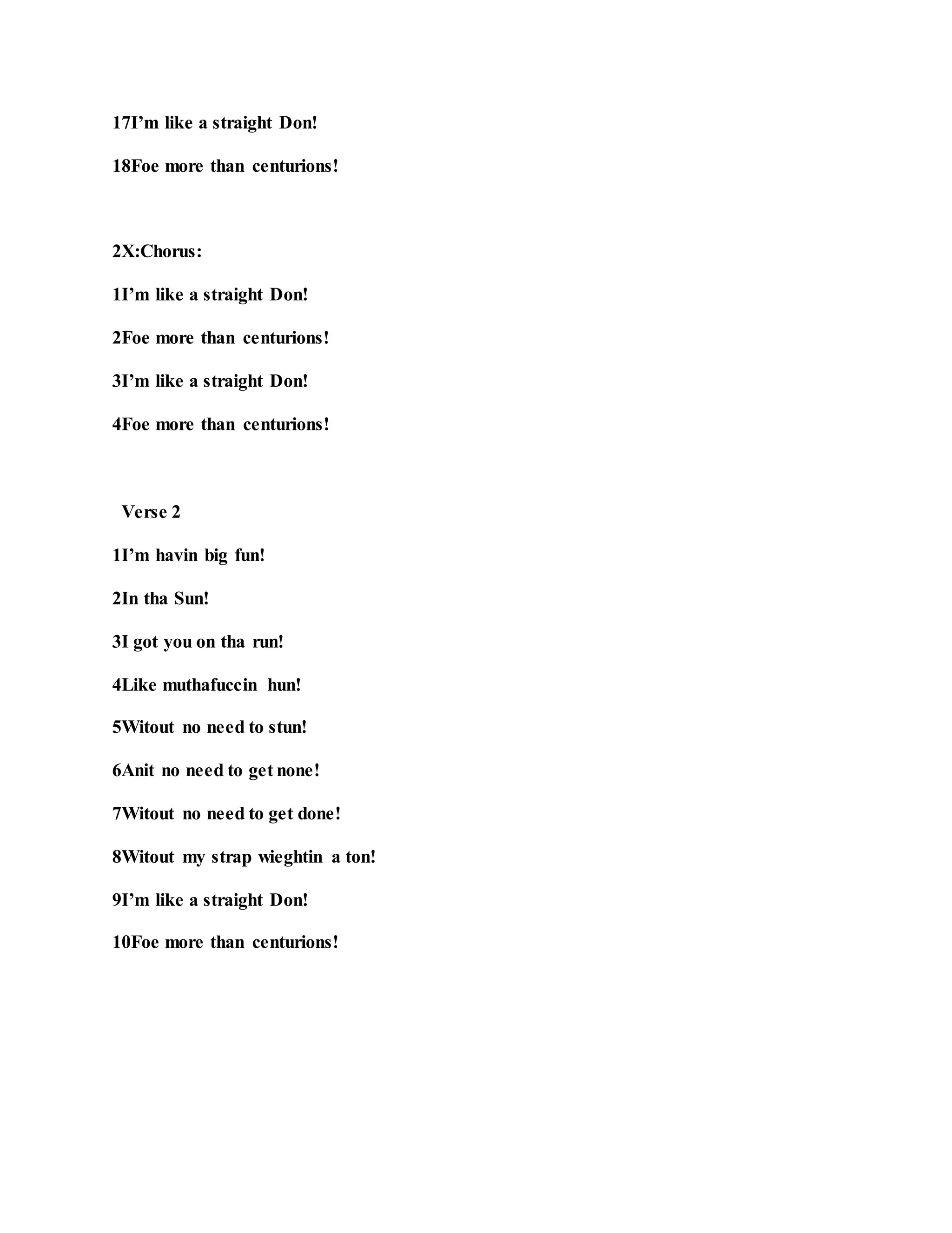 17I’m like a straight Don!
18Foe more than centurions!
2X:Chorus:
1I’m like a straight Don!
2Foe more than centurions!
3I’m like a straight Don!
4Foe more than centurions!
Verse 2
1I’m havin big fun!
2In tha Sun!
3I got you on tha run!
4Like muthafuccin hun!
5Witout no need to stun!
6Anit no need to get none!
7Witout no need to get done!
8Witout my strap wieghtin a ton!
9I’m like a straight Don!
10Foe more than centurions!
 