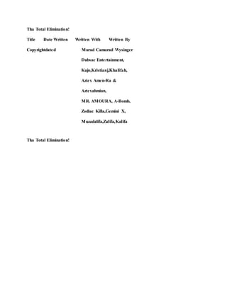 Tha Total Elimination!
Title Date Written Written With Written By
Copyrightdated Murad Camarad Wysinger
Dubsac Entertainment,
Kujo,Kristianj,Khalifah,
Aztex Amen-Ra &
Aztexahmian,
MR. AMOURA, A-Bomb,
Zodiac Killa,Gemini X,
Muzadalifa,Zalifa,Kalifa
Tha Total Elimination!
 