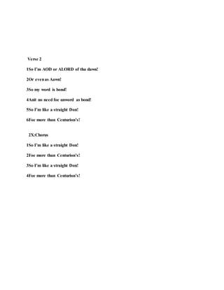 Verse 2
1So I’m AOD or ALORD of tha dawn!
2Or evenas Aawn!
3So my word is bond!
4Anit no need foe unword as bond!
5So I’m like a straight Don!
6Foe more than Centurion’s!
2X:Chorus
1So I’m like a straight Don!
2Foe more than Centurion’s!
3So I’m like a straight Don!
4Foe more than Centurion’s!
 