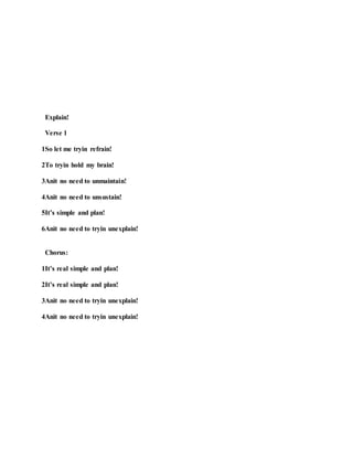 Explain!
Verse 1
1So let me tryin refrain!
2To tryin hold my brain!
3Anit no need to unmaintain!
4Anit no need to unsustain!
5It’s simple and plan!
6Anit no need to tryin unexplain!
Chorus:
1It’s real simple and plan!
2It’s real simple and plan!
3Anit no need to tryin unexplain!
4Anit no need to tryin unexplain!
 