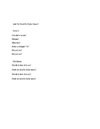 Anit No NeedTo Tryin Unsee!
Verse 1
1.So dat’s on me!
2Homie!
3Bay-bee!
4Like a straight "G"
5So ya! see!
6So ya! see!
2X:Chorus
1So dis is how it is see!
2Anit no need to tryin unsee!
3So dis is how it is see!
4Anit no need to tryin unsee!
 