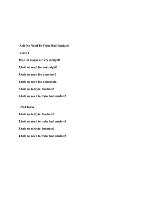 Anit No NeedTo Tryin Bad Emulate!
Verse 1
1So I’m stayin as very straight!
2Anit no need foe unstraight!
3Anit no need foe a unstate!
4Anit no need foe a unestate!
5Anit no to tryin frustrate!
6Anit no need to tryin bad emulate!
2X:Chorus
1Anit no to tryin frustrate!
2Anit no need to tryin bad emulate!
3Anit no to tryin frustrate!
4Anit no need to tryin bad emulate!
 