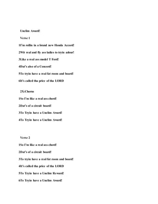 Unelim Award!
Verse 1
1I’m rollin in a brand new Honda Accord!
2Wit real and fly ass ladies to tryin adour!
3Like a real ass model T Ford!
4Dat’s also of a Concord!
5To tryin have a real fat room and board!
6It’s called tha price of tha LORD
2X:Chorus
1So I’m like a real ass chord!
2Dat’s of a circuit board!
3To Tryin have a Unelim Award!
4To Tryin have a Unelim Award!
Verse 2
1So I’m like a real ass chord!
2Dat’s of a circuit board!
3To tryin have a real fat room and board!
4It’s called tha price of tha LORD
5To Tryin have a Unelim Reward!
6To Tryin have a Unelim Award!
 
