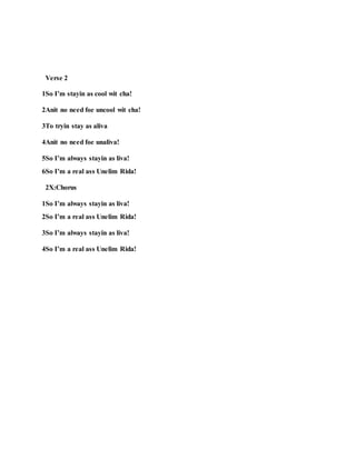 Verse 2
1So I’m stayin as cool wit cha!
2Anit no need foe uncool wit cha!
3To tryin stay as aliva
4Anit no need foe unaliva!
5So I’m always stayin as liva!
6So I’m a real ass Unelim Rida!
2X:Chorus
1So I’m always stayin as liva!
2So I’m a real ass Unelim Rida!
3So I’m always stayin as liva!
4So I’m a real ass Unelim Rida!
 