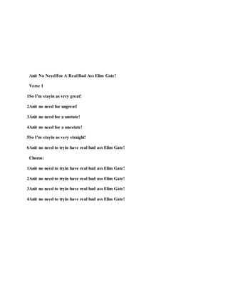 Anit No NeedFoe A Real Bad Ass Elim Gate!
Verse 1
1So I’m stayin as very great!
2Anit no need foe ungreat!
3Anit no need foe a unstate!
4Anit no need foe a unestate!
5So I’m stayin as very straight!
6Anit no need to tryin have real bad ass Elim Gate!
Chorus:
1Anit no need to tryin have real bad ass Elim Gate!
2Anit no need to tryin have real bad ass Elim Gate!
3Anit no need to tryin have real bad ass Elim Gate!
4Anit no need to tryin have real bad ass Elim Gate!
 