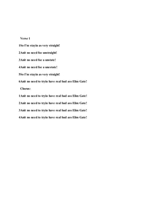 Verse 1
1So I’m stayin as very straight!
2Anit no need foe unstraight!
3Anit no need foe a unstate!
4Anit no need foe a unestate!
5So I’m stayin as very straight!
6Anit no need to tryin have real bad ass Elim Gate!
Chorus:
1Anit no need to tryin have real bad ass Elim Gate!
2Anit no need to tryin have real bad ass Elim Gate!
3Anit no need to tryin have real bad ass Elim Gate!
4Anit no need to tryin have real bad ass Elim Gate!
 