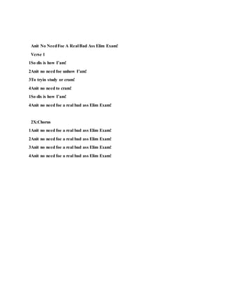 Anit No NeedFoe A Real Bad Ass Elim Exam!
Verse 1
1So dis is how I’am!
2Anit no need foe unhow I’am!
3To tryin study or cram!
4Anit no need to cram!
1So dis is how I’am!
4Anit no need foe a real bad ass Elim Exam!
2X:Chorus
1Anit no need foe a real bad ass Elim Exam!
2Anit no need foe a real bad ass Elim Exam!
3Anit no need foe a real bad ass Elim Exam!
4Anit no need foe a real bad ass Elim Exam!
 