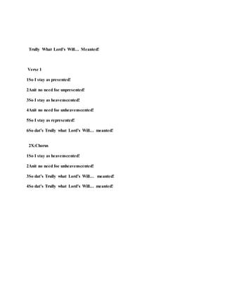 Trully What Lord’s Will… Meanted!
Verse 1
1So I stay as presented!
2Anit no need foe unpresented!
3So I stay as heavenscented!
4Anit no need foe unheavenscented!
5So I stay as represented!
6So dat’s Trully what Lord’s Will… meanted!
2X:Chorus
1So I stay as heavenscented!
2Anit no need foe unheavenscented!
3So dat’s Trully what Lord’s Will… meanted!
4So dat’s Trully what Lord’s Will… meanted!
 