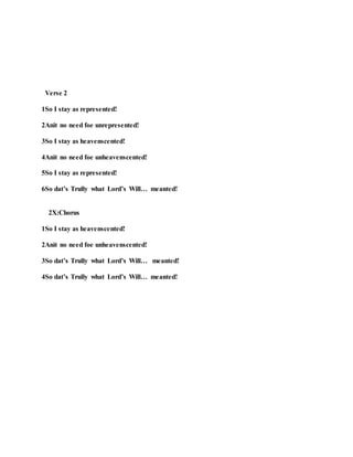 Verse 2
1So I stay as represented!
2Anit no need foe unrepresented!
3So I stay as heavenscented!
4Anit no need foe unheavenscented!
5So I stay as represented!
6So dat’s Trully what Lord’s Will… meanted!
2X:Chorus
1So I stay as heavenscented!
2Anit no need foe unheavenscented!
3So dat’s Trully what Lord’s Will… meanted!
4So dat’s Trully what Lord’s Will… meanted!
 