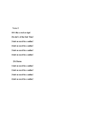 Verse 2
1It’s like a real as sign!
2So dat’s of tha End Time!
3Anit no need foe a unline!
4Anit no need foe a unline!
3Anit no need foe a unline!
4Anit no need foe a unline!
2X:Chorus
1Anit no need foe a unline!
2Anit no need foe a unline!
3Anit no need foe a unline!
4Anit no need foe a unline!
 