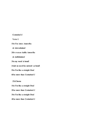 Centurion’s!
Verse 1
1So I’m Aztex Amen-Ra
& Aztexahmian!
2Or evenas Aalifa Amen-Ra
& Aalifahmian!
3So my word is bond!
4Anit no need foe unword as bond!
5So I’m like a straight Don!
6Foe more than Centurion’s!
2X:Chorus
1So I’m like a straight Don!
2Foe more than Centurion’s!
3So I’m like a straight Don!
4Foe more than Centurion’s!
 